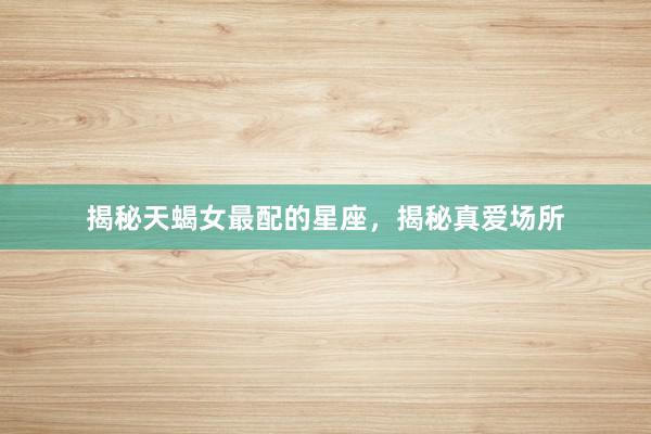 揭秘天蝎女最配的星座，揭秘真爱场所
